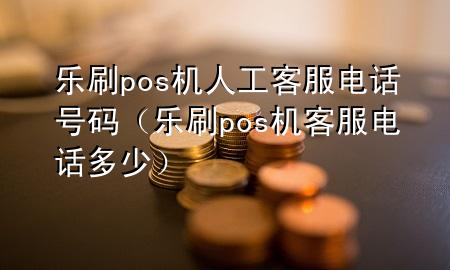 乐刷pos机人工客服电话号码（乐刷pos机客服电话多少）