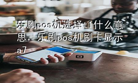 乐刷pos机选择t1什么意思，乐刷pos机刷卡显示a7