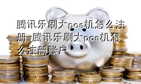 腾讯乐刷大pos机怎么注册-腾讯乐刷大pos机怎么注册账户