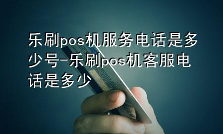 乐刷pos机服务电话是多少号-乐刷pos机客服电话是多少