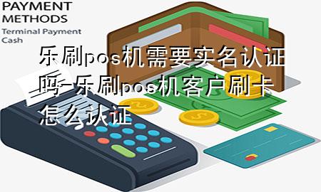 乐刷pos机需要实名认证吗-乐刷pos机客户刷卡怎么认证