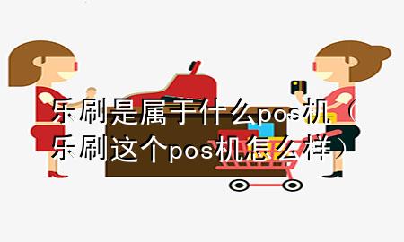 乐刷是属于什么pos机（乐刷这个pos机怎么样）