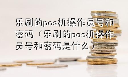 乐刷的pos机操作员号和密码（乐刷的pos机操作员号和密码是什么）