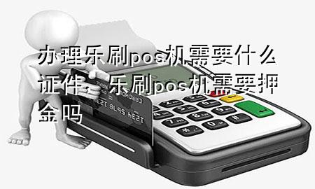 办理乐刷pos机需要什么证件，乐刷pos机需要押金吗