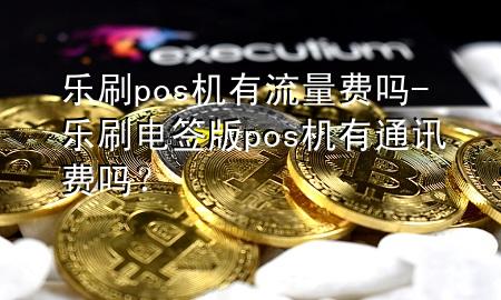 乐刷pos机有流量费吗-乐刷电签版pos机有通讯费吗？