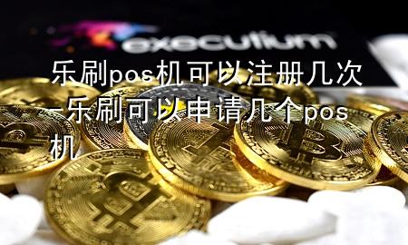 乐刷pos机可以注册几次-乐刷可以申请几个pos机