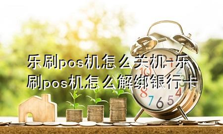 乐刷pos机怎么关机-乐刷pos机怎么解绑银行卡