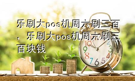 乐刷大pos机周六刷三百，乐刷大pos机周六刷三百块钱