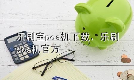 乐刷宝pos机下载，乐刷pos机官方