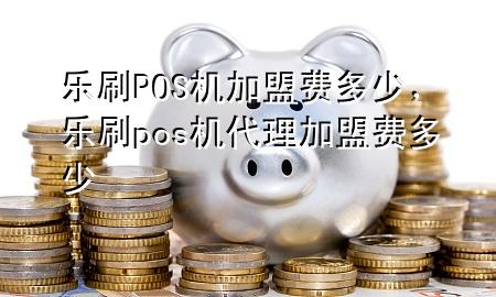 乐刷POS机加盟费多少，乐刷pos机代理加盟费多少