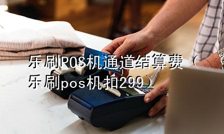 乐刷POS机通道结算费（乐刷pos机扣299）