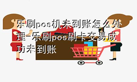 乐刷pos机未到账怎么处理-乐刷pos刷卡交易成功未到账