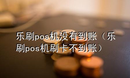 乐刷pos机没有到账（乐刷pos机刷卡不到账）