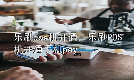 乐刷pos机开通，乐刷POS机开通手机pay