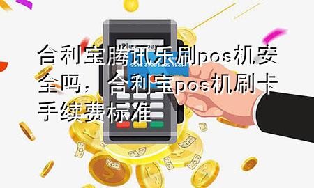 合利宝腾讯乐刷pos机安全吗，合利宝pos机刷卡手续费标准