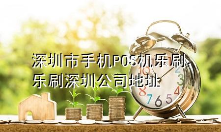 深圳市手机POS机乐刷，乐刷深圳公司地址