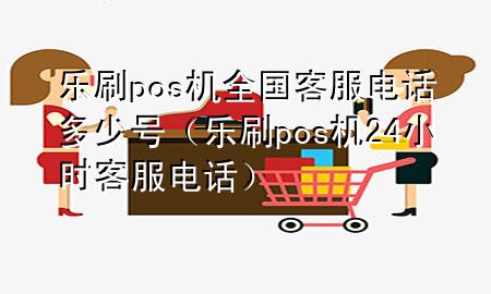 乐刷pos机全国客服电话多少号（乐刷pos机24小时客服电话）