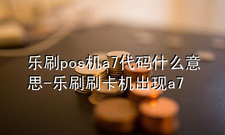 乐刷pos机a7代码什么意思-乐刷刷卡机出现a7