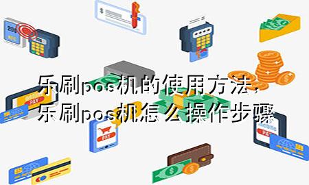 乐刷pos机的使用方法，乐刷pos机怎么操作步骤