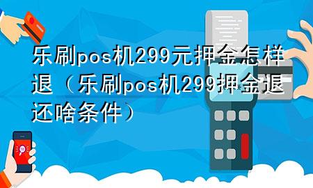 乐刷pos机299元押金怎样退（乐刷pos机299押金退还啥条件）