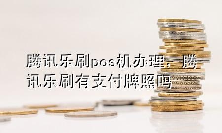 腾讯乐刷pos机办理，腾讯乐刷有支付牌照吗