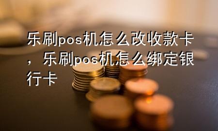 乐刷pos机怎么改收款卡，乐刷pos机怎么绑定银行卡