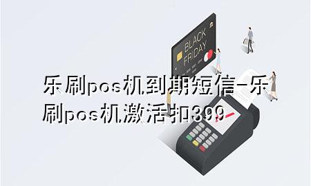 乐刷pos机到期短信-乐刷pos机激活扣399