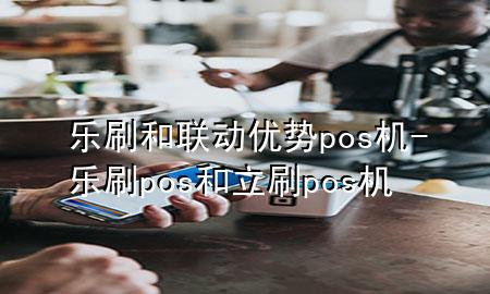 乐刷和联动优势pos机-乐刷pos和立刷pos机