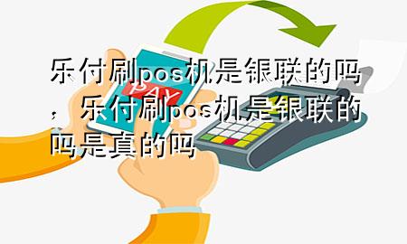 乐付刷pos机是银联的吗，乐付刷pos机是银联的吗是真的吗