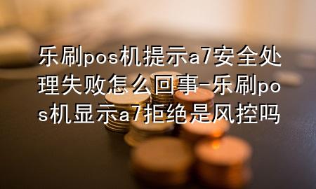 乐刷pos机提示a7安全处理失败怎么回事-乐刷pos机显示a7拒绝是风控吗