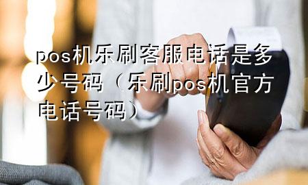 pos机乐刷客服电话是多少号码（乐刷pos机官方电话号码）