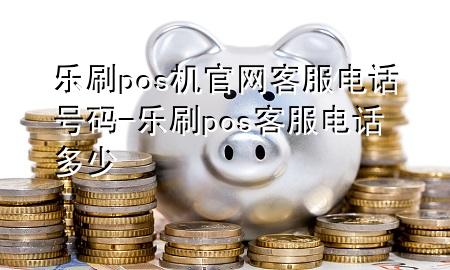 乐刷pos机官网客服电话号码-乐刷pos客服电话多少