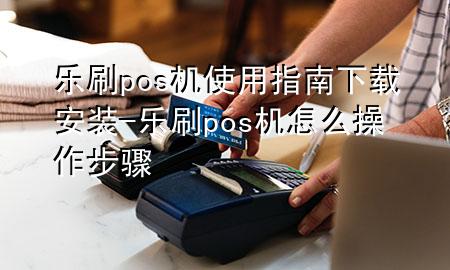 乐刷pos机使用指南下载安装-乐刷pos机怎么操作步骤