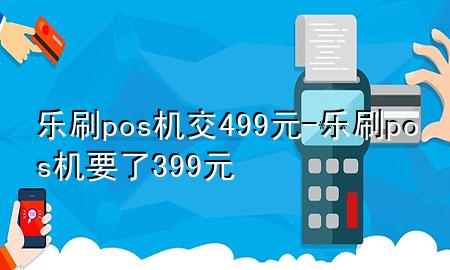 乐刷pos机交499元-乐刷pos机要了399元