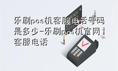 乐刷pos机客服电话号码是多少-乐刷pos机官网客服电话