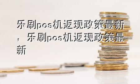 乐刷pos机返现政策最新，乐刷pos机返现政策最新