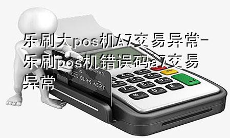 乐刷大pos机A7交易异常-乐刷pos机错误码a7交易异常