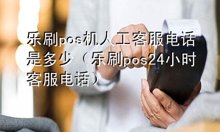 乐刷pos机人工客服电话是多少（乐刷pos24小时客服电话）