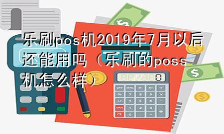 乐刷pos机2019年7月以后还能用吗（乐刷的poss机怎么样）