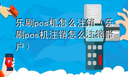 乐刷pos机怎么注销（乐刷pos机注销怎么注销账户）