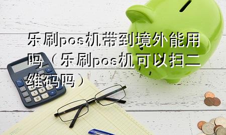 乐刷pos机带到境外能用吗（乐刷pos机可以扫二维码吗）