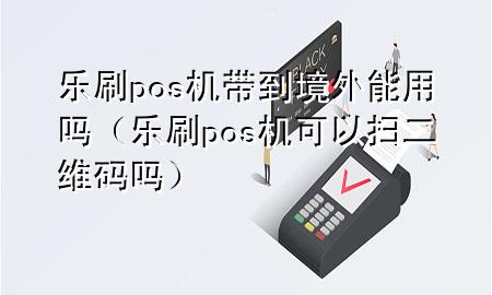 乐刷pos机带到境外能用吗（乐刷pos机可以扫二维码吗）