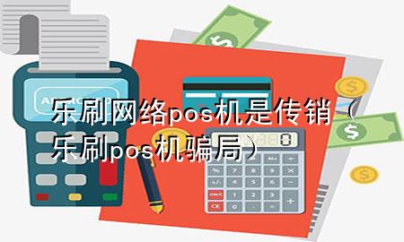 乐刷网络pos机是传销（乐刷pos机骗局）