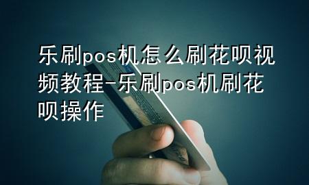 乐刷pos机怎么刷花呗视频教程-乐刷pos机刷花呗操作