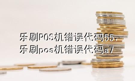 乐刷POS机错误代码55，乐刷pos机错误代码a7