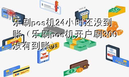 乐刷pos机24小时还没到账（乐刷pos机开户刷300没有到账）