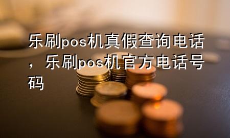 乐刷pos机真假查询电话，乐刷pos机官方电话号码