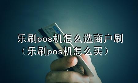 乐刷pos机怎么选商户刷（乐刷pos机怎么买）