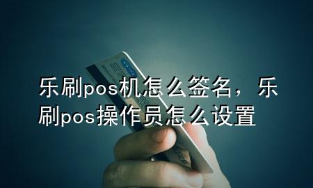 乐刷pos机怎么签名，乐刷pos操作员怎么设置