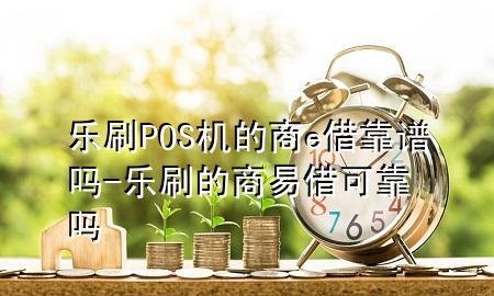 乐刷POS机的商e借靠谱吗-乐刷的商易借可靠吗